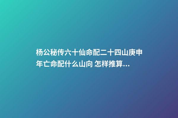 杨公秘传六十仙命配二十四山庚申年亡命配什么山向 怎样推算六十仙命与二十四山的吉凶-第1张-观点-玄机派